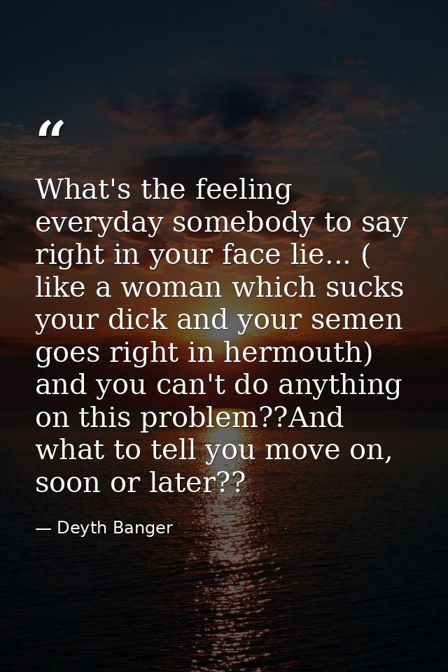 What's the feeling everyday somebody to say right in your face lie... ( like a woman which sucks your dick and your seme — Deyth Banger