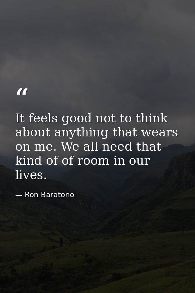 It feels good not to think about anything that wears on me. We all need that kind of of room in our lives. — Ron Baratono