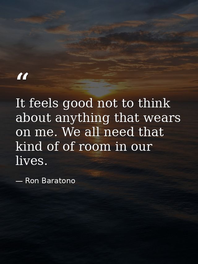 It feels good not to think about anything that wears on me. We all need that kind of of room in our lives. — Ron Baratono