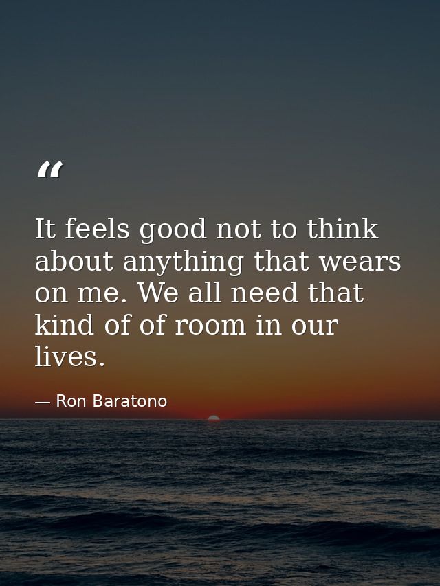 It feels good not to think about anything that wears on me. We all need that kind of of room in our lives. — Ron Baratono