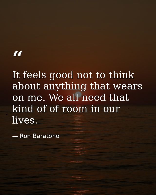 It feels good not to think about anything that wears on me. We all need that kind of of room in our lives. — Ron Baratono