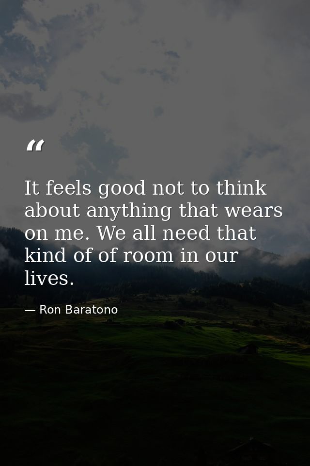 It feels good not to think about anything that wears on me. We all need that kind of of room in our lives. — Ron Baratono