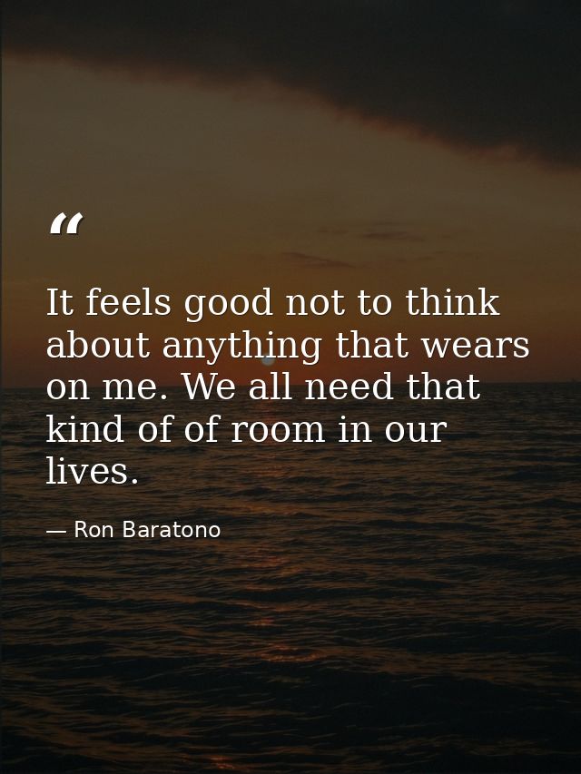 It feels good not to think about anything that wears on me. We all need that kind of of room in our lives. — Ron Baratono