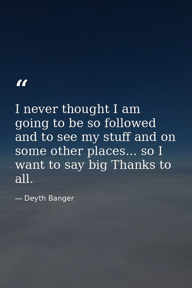 I never thought I am going to be so followed and to see my stuff and on some other places... so I want to say big Thanks — Deyth Banger