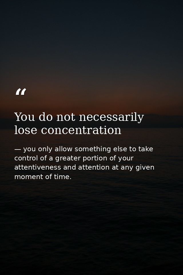 You do not necessarily lose concentration — you only allow something else to take control of a greater portion of your attentiveness and attention at any given moment of time.