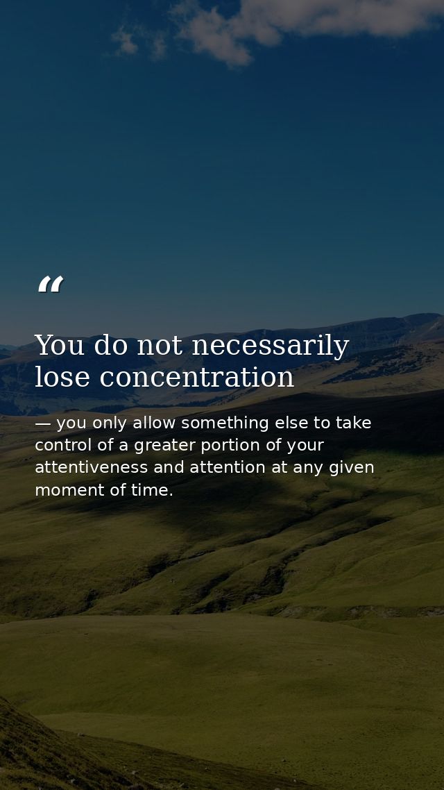 You do not necessarily lose concentration — you only allow something else to take control of a greater portion of your attentiveness and attention at any given moment of time.
