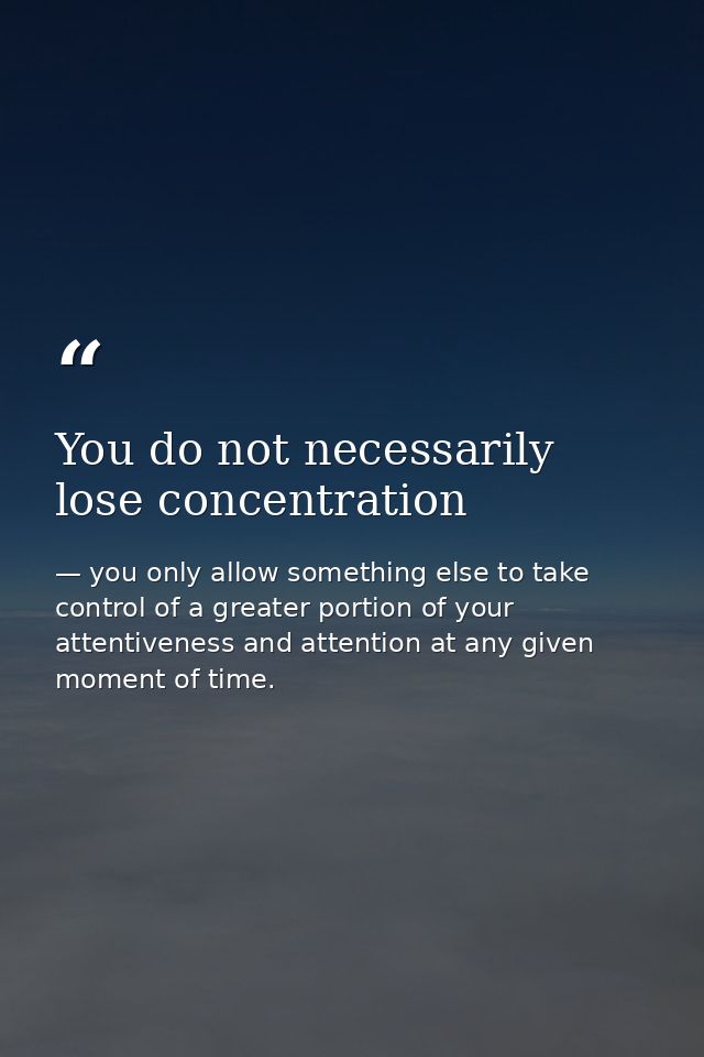 You do not necessarily lose concentration — you only allow something else to take control of a greater portion of your attentiveness and attention at any given moment of time.