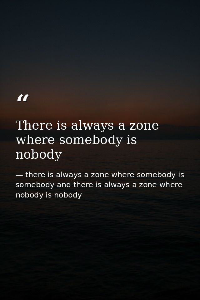 There is always a zone where somebody is nobody — there is always a zone where somebody is somebody and there is always a zone where nobody is nobody