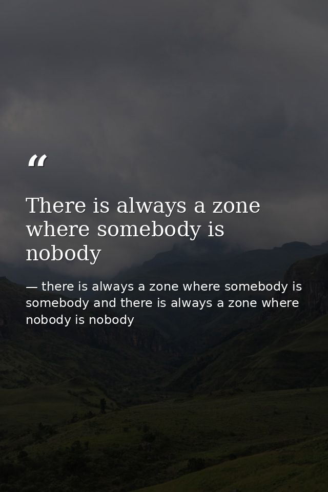 There is always a zone where somebody is nobody — there is always a zone where somebody is somebody and there is always a zone where nobody is nobody