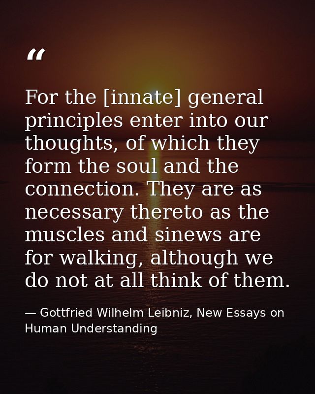 For the [innate] general principles enter into our thoughts, of which they form the soul and the connection. They are as — Gottfried Wilhelm Leibniz, New Essays on Human Understanding