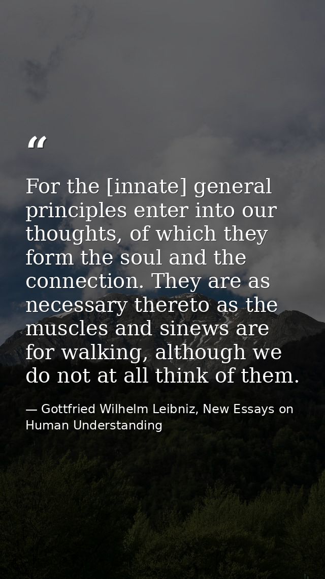 For the [innate] general principles enter into our thoughts, of which they form the soul and the connection. They are as — Gottfried Wilhelm Leibniz, New Essays on Human Understanding