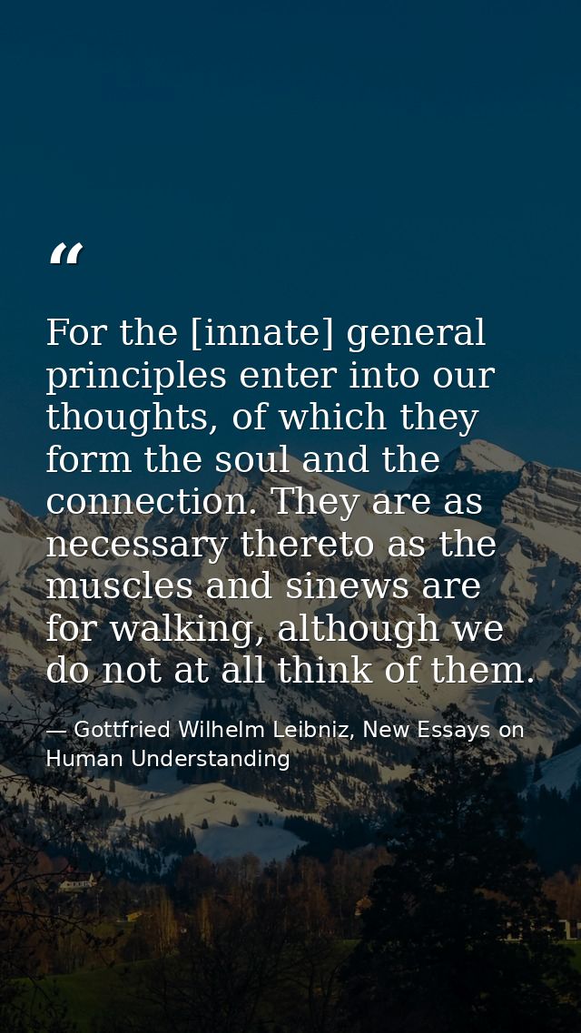 For the [innate] general principles enter into our thoughts, of which they form the soul and the connection. They are as — Gottfried Wilhelm Leibniz, New Essays on Human Understanding