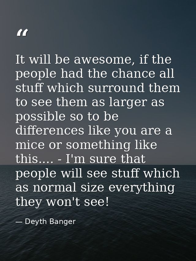 It will be awesome, if the people had the chance all stuff which surround them to see them as larger as possible so to b — Deyth Banger