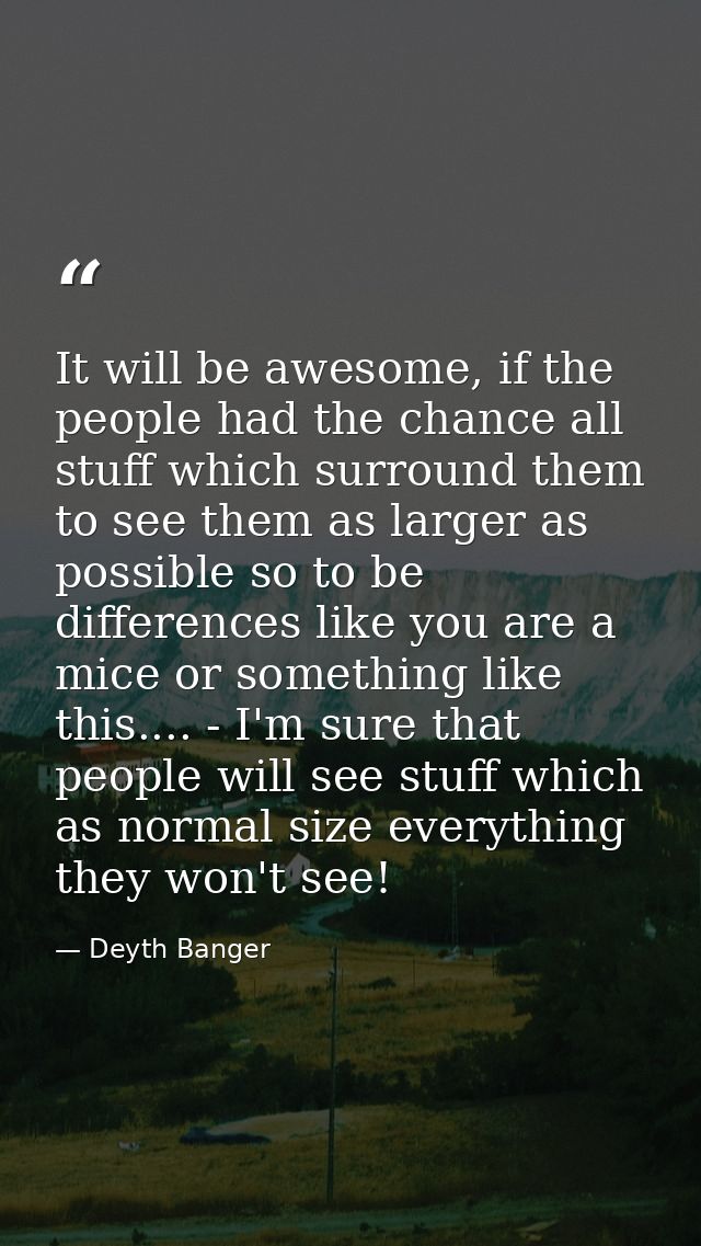 It will be awesome, if the people had the chance all stuff which surround them to see them as larger as possible so to b — Deyth Banger