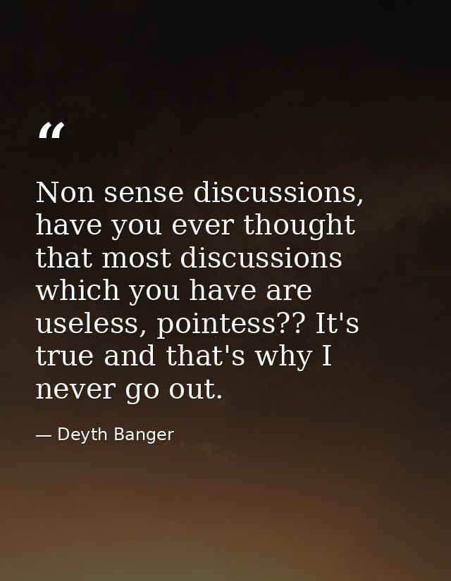 Non sense discussions, have you ever thought that most discussions which you have are useless, pointess?? It's true and  — Deyth Banger