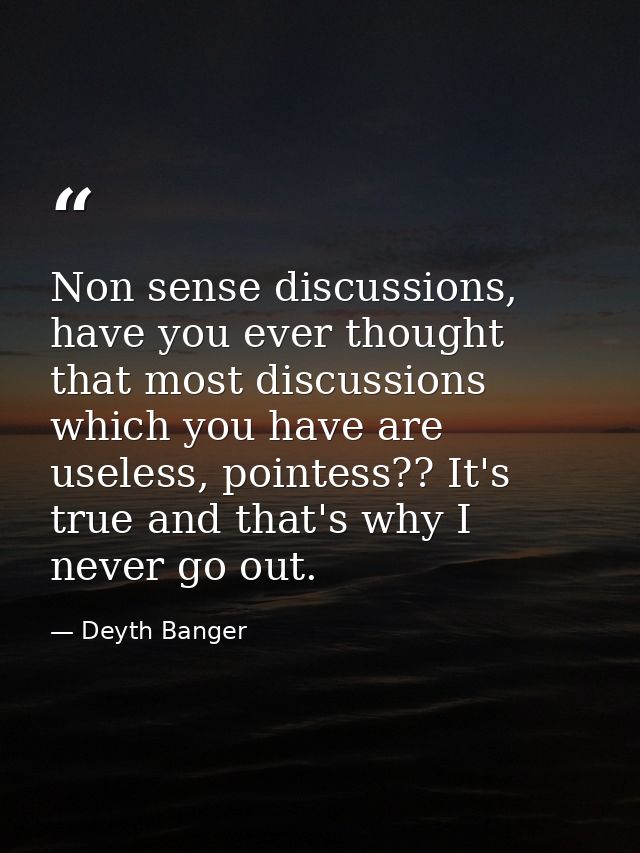 Non sense discussions, have you ever thought that most discussions which you have are useless, pointess?? It's true and  — Deyth Banger