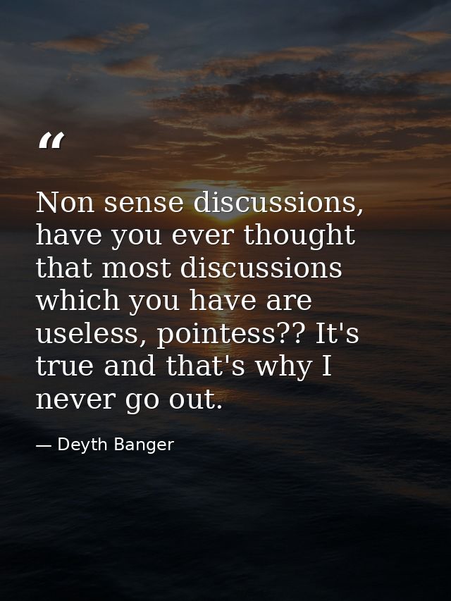 Non sense discussions, have you ever thought that most discussions which you have are useless, pointess?? It's true and  — Deyth Banger
