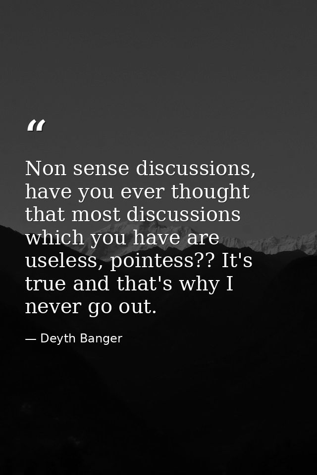 Non sense discussions, have you ever thought that most discussions which you have are useless, pointess?? It's true and  — Deyth Banger