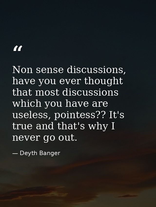 Non sense discussions, have you ever thought that most discussions which you have are useless, pointess?? It's true and  — Deyth Banger
