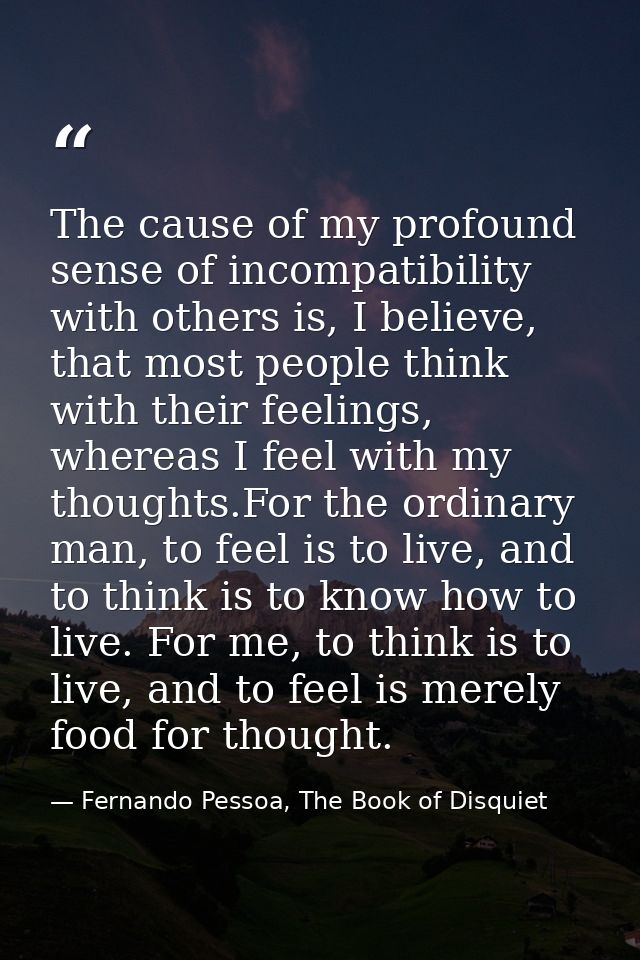 The cause of my profound sense of incompatibility with others is, I believe, that most people think with their feelings, — Fernando Pessoa, The Book of Disquiet