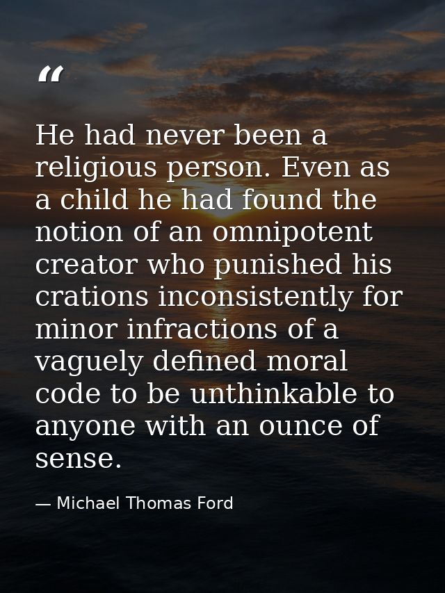 He had never been a religious person. Even as a child he had found the notion of an omnipotent creator who punished his  — Michael Thomas Ford