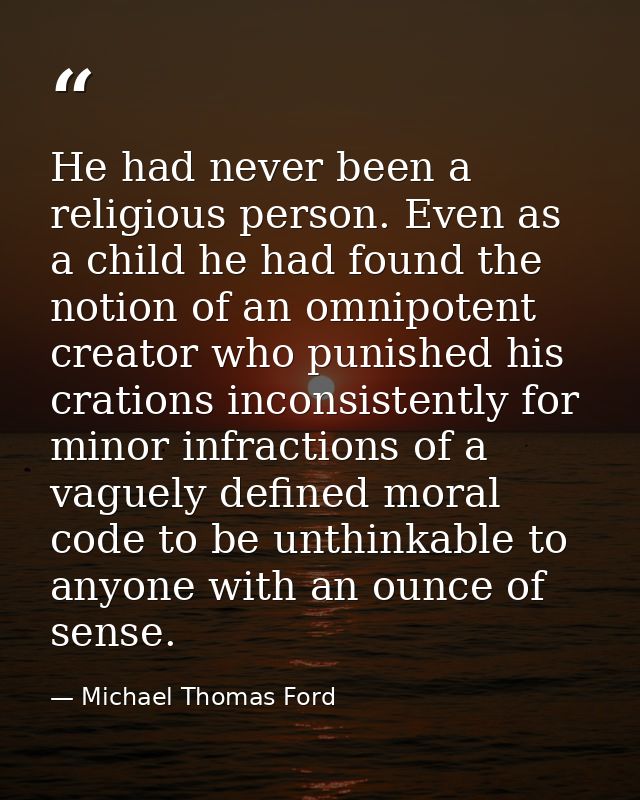 He had never been a religious person. Even as a child he had found the notion of an omnipotent creator who punished his  — Michael Thomas Ford