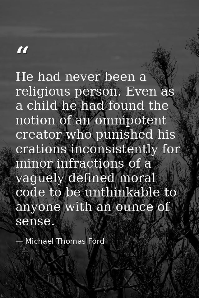He had never been a religious person. Even as a child he had found the notion of an omnipotent creator who punished his  — Michael Thomas Ford