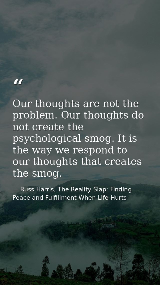 Our thoughts are not the problem. Our thoughts do not create the psychological smog. It is the way we respond to our tho — Russ Harris, The Reality Slap: Finding Peace and Fulfillment When Life Hurts