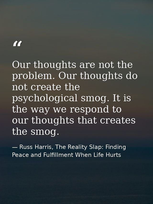 Our thoughts are not the problem. Our thoughts do not create the psychological smog. It is the way we respond to our tho — Russ Harris, The Reality Slap: Finding Peace and Fulfillment When Life Hurts