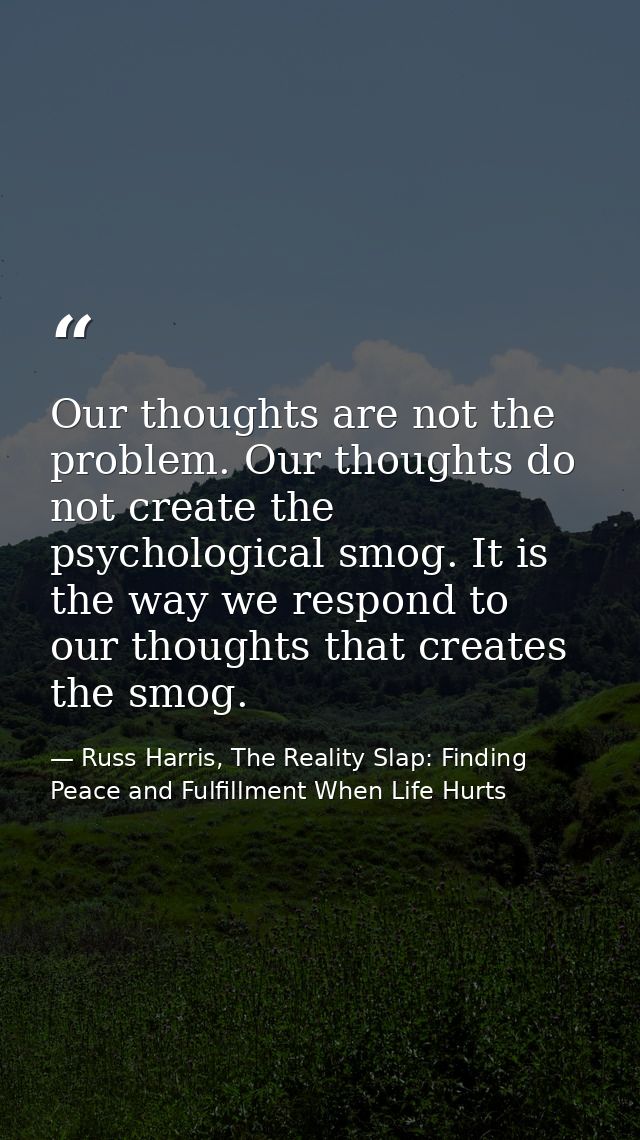 Our thoughts are not the problem. Our thoughts do not create the psychological smog. It is the way we respond to our tho — Russ Harris, The Reality Slap: Finding Peace and Fulfillment When Life Hurts