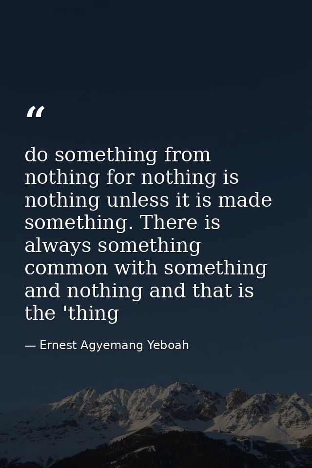 do something from nothing for nothing is nothing unless it is made something. There is always something common with some — Ernest Agyemang Yeboah