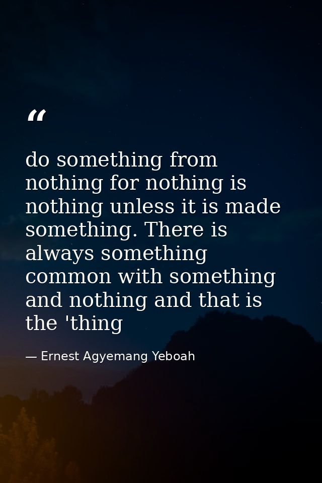 do something from nothing for nothing is nothing unless it is made something. There is always something common with some — Ernest Agyemang Yeboah