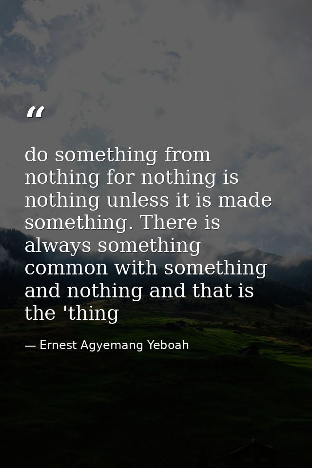 do something from nothing for nothing is nothing unless it is made something. There is always something common with some — Ernest Agyemang Yeboah
