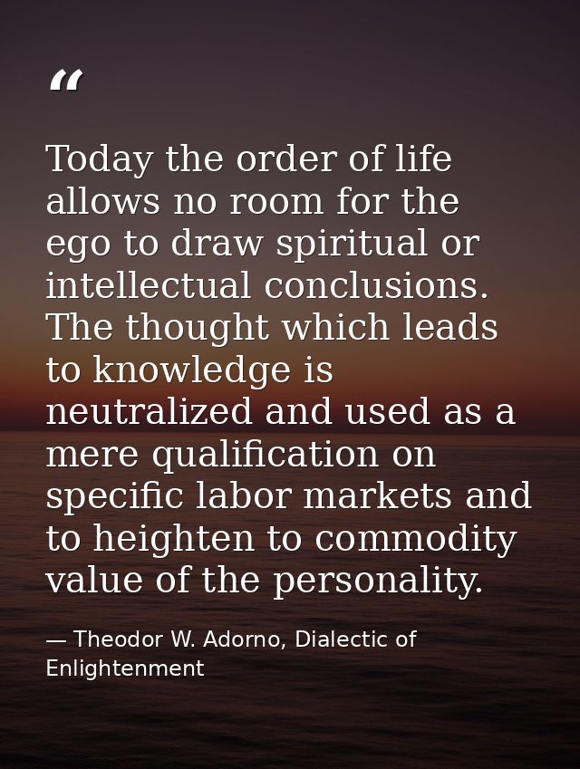 Today the order of life allows no room for the ego to draw spiritual or intellectual conclusions. The thought which lead — Theodor W. Adorno, Dialectic of Enlightenment