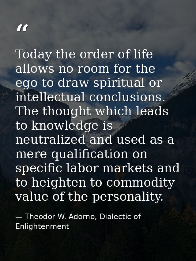Today the order of life allows no room for the ego to draw spiritual or intellectual conclusions. The thought which lead — Theodor W. Adorno, Dialectic of Enlightenment