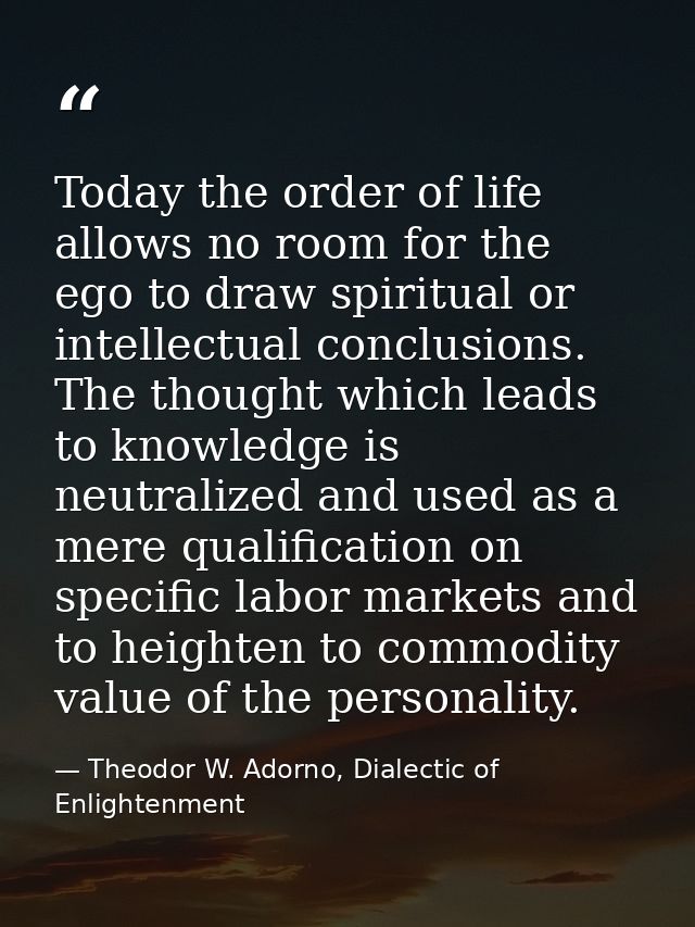 Today the order of life allows no room for the ego to draw spiritual or intellectual conclusions. The thought which lead — Theodor W. Adorno, Dialectic of Enlightenment