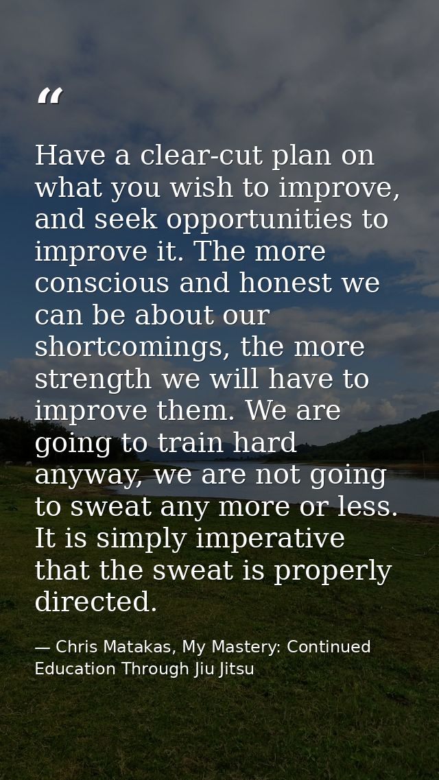 Have a clear-cut plan on what you wish to improve, and seek opportunities to improve it. The more conscious and honest w — Chris Matakas, My Mastery: Continued Education Through Jiu Jitsu