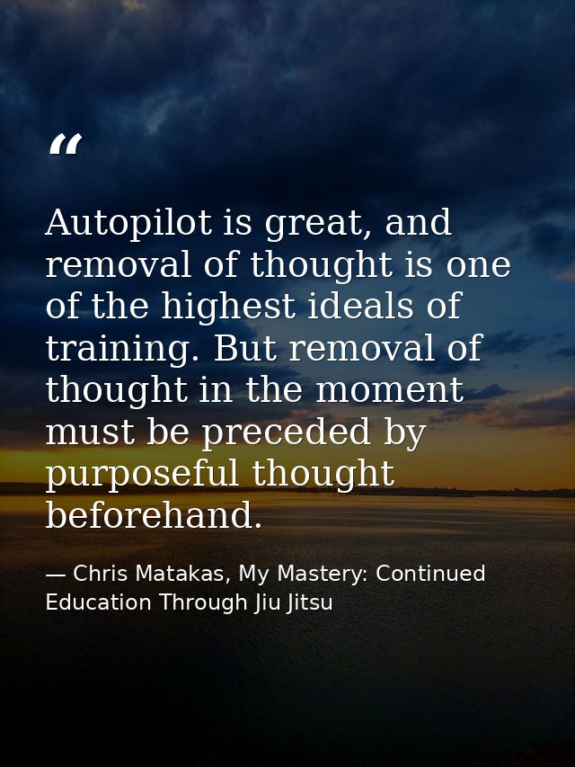 Autopilot is great, and removal of thought is one of the highest ideals of training. But removal of thought in the momen — Chris Matakas, My Mastery: Continued Education Through Jiu Jitsu