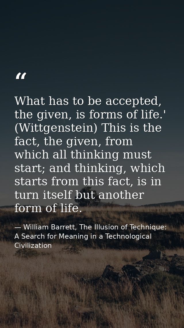 What has to be accepted, the given, is forms of life.' (Wittgenstein) This is the fact, the given, from which all thinki — William Barrett, The Illusion of Technique: A Search for Meaning in a Technological Civilization