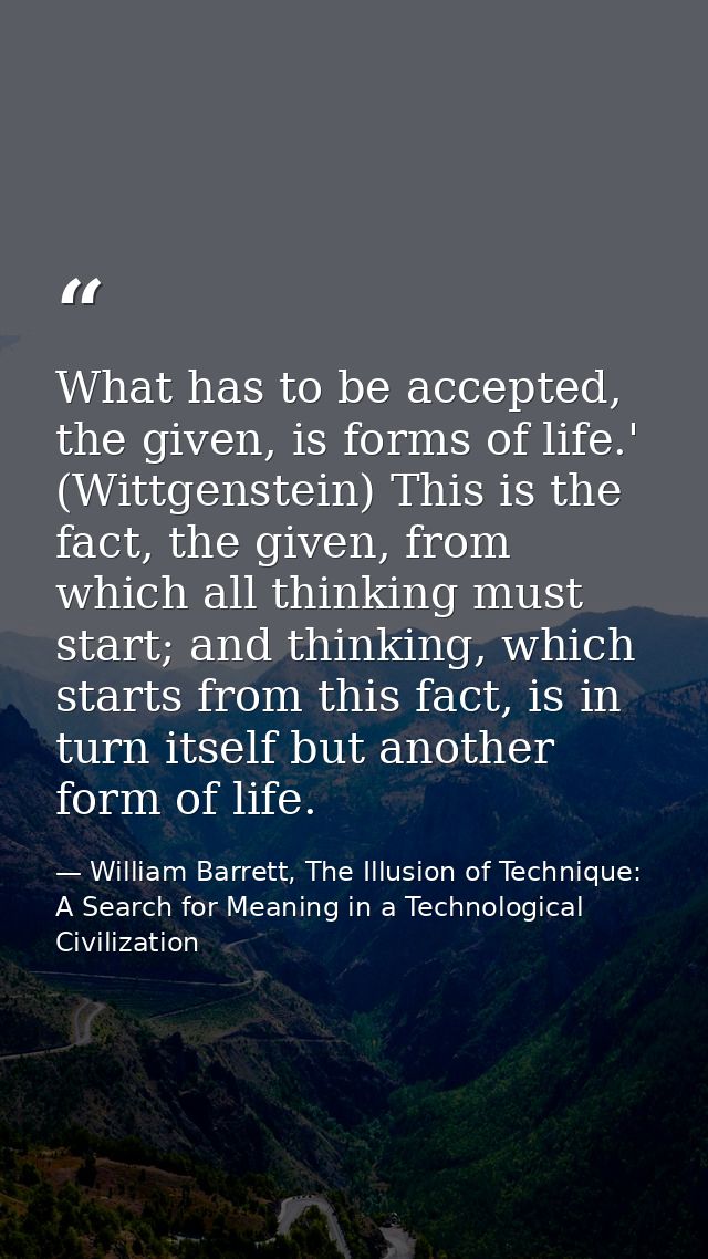 What has to be accepted, the given, is forms of life.' (Wittgenstein) This is the fact, the given, from which all thinki — William Barrett, The Illusion of Technique: A Search for Meaning in a Technological Civilization
