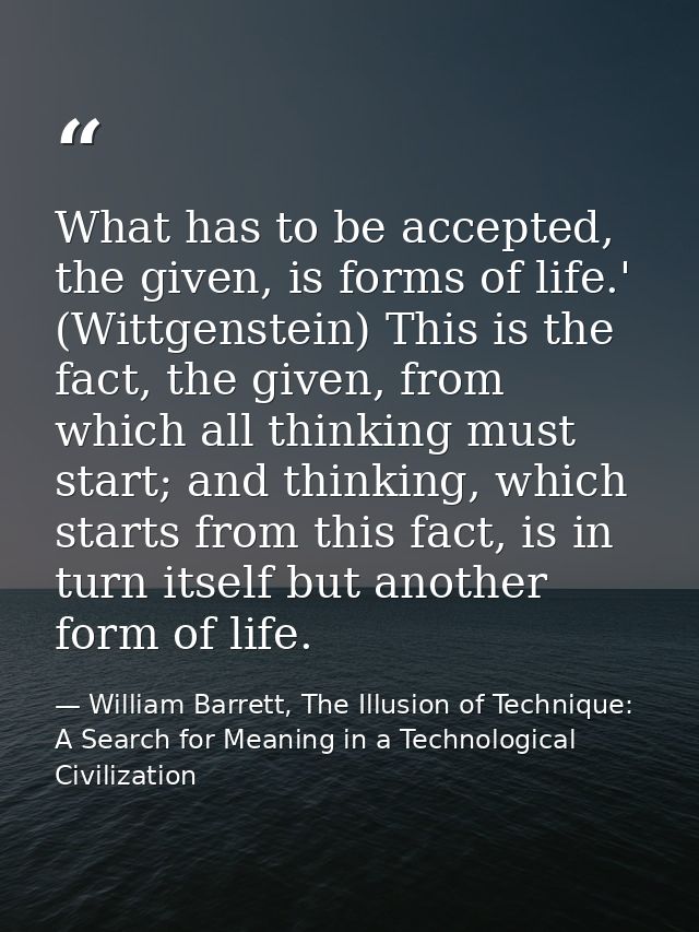 What has to be accepted, the given, is forms of life.' (Wittgenstein) This is the fact, the given, from which all thinki — William Barrett, The Illusion of Technique: A Search for Meaning in a Technological Civilization