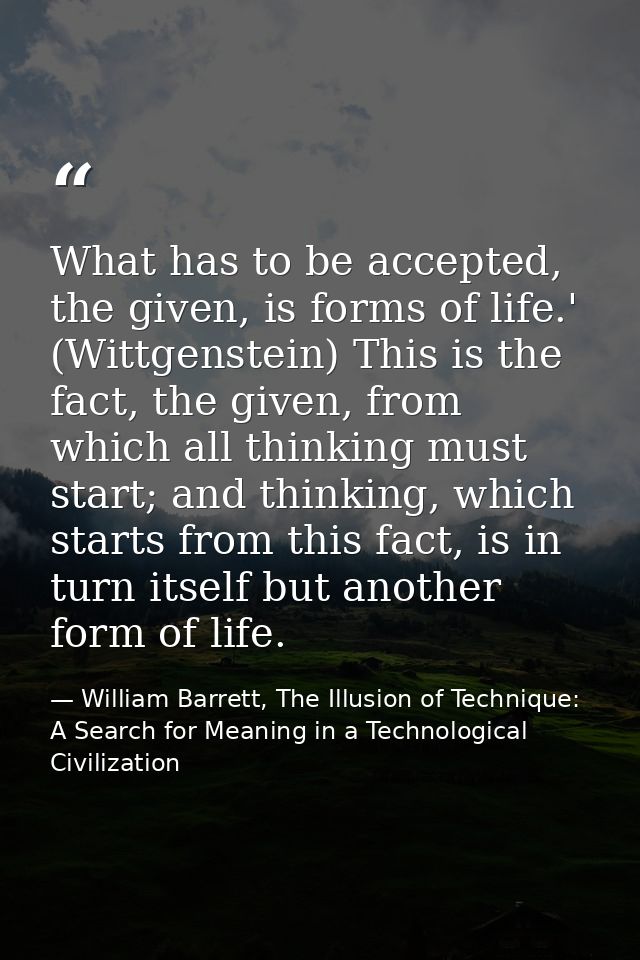 What has to be accepted, the given, is forms of life.' (Wittgenstein) This is the fact, the given, from which all thinki — William Barrett, The Illusion of Technique: A Search for Meaning in a Technological Civilization