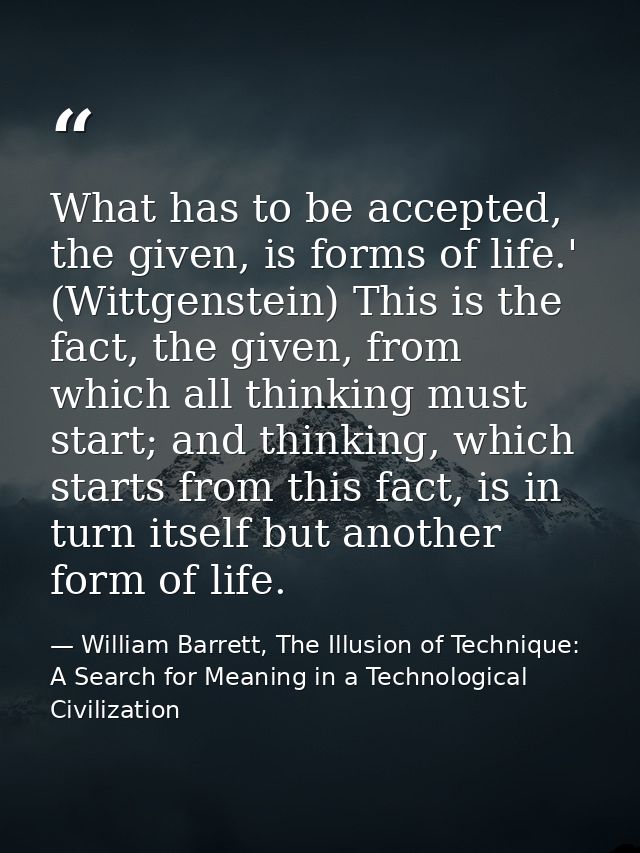 What has to be accepted, the given, is forms of life.' (Wittgenstein) This is the fact, the given, from which all thinki — William Barrett, The Illusion of Technique: A Search for Meaning in a Technological Civilization