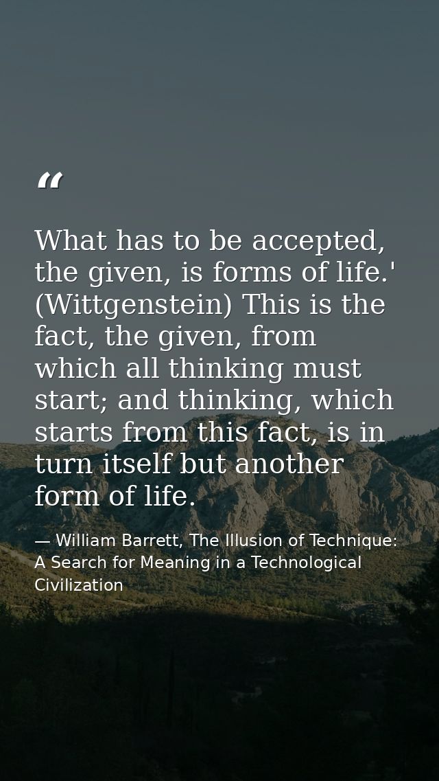 What has to be accepted, the given, is forms of life.' (Wittgenstein) This is the fact, the given, from which all thinki — William Barrett, The Illusion of Technique: A Search for Meaning in a Technological Civilization