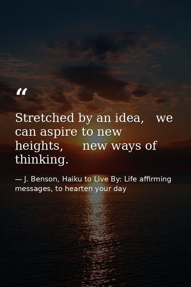 Stretched by an idea,   we can aspire to new heights,     new ways of thinking. — J. Benson, Haiku to Live By: Life affirming messages, to hearten your day