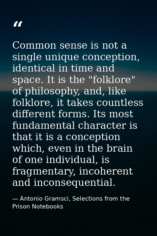 Common sense is not a single unique conception, identical in time and space. It is the "folklore" of philosophy, and, li — Antonio Gramsci, Selections from the Prison Notebooks