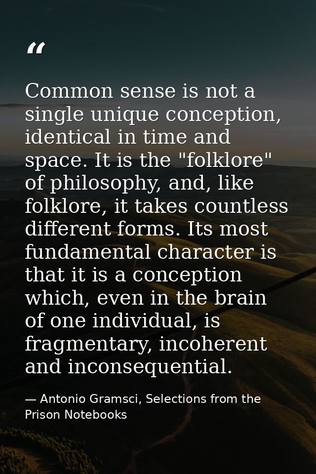 Common sense is not a single unique conception, identical in time and space. It is the "folklore" of philosophy, and, li — Antonio Gramsci, Selections from the Prison Notebooks