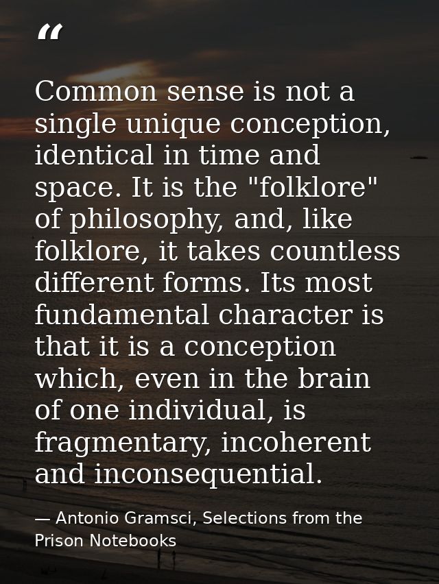 Common sense is not a single unique conception, identical in time and space. It is the "folklore" of philosophy, and, li — Antonio Gramsci, Selections from the Prison Notebooks