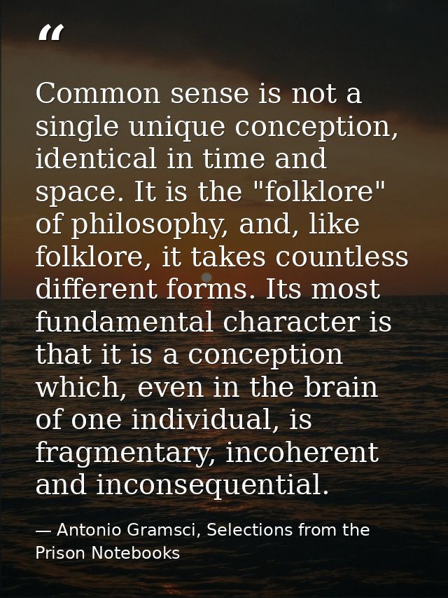 Common sense is not a single unique conception, identical in time and space. It is the "folklore" of philosophy, and, li — Antonio Gramsci, Selections from the Prison Notebooks