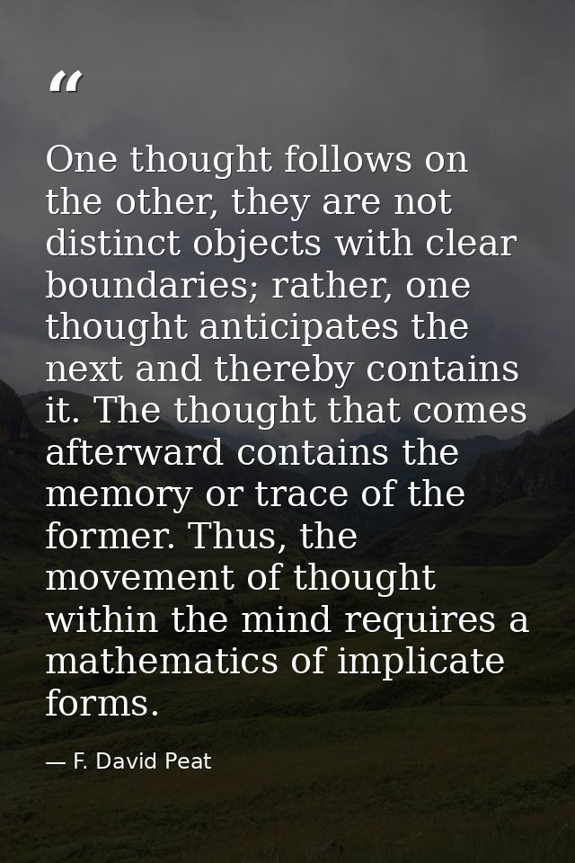 One thought follows on the other, they are not distinct objects with clear boundaries; rather, one thought anticipates t — F. David Peat